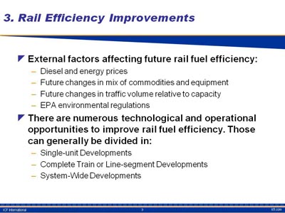 Rail Efficiency Improvements. Bullet list with two items: (1) External factors affecting future rail fuel efficiency: Diesel and energy prices, Future changes in mix of commodities and equipment, Future changes in traffic volume relative to capacity, EPA environmental regulations. (2) There are numerous technological and operational opportunities to improve rail fuel efficiency. Those can generally be divided in: Single-unit Developments, Complete Train or Line-segment Developments, System-Wide Developments.