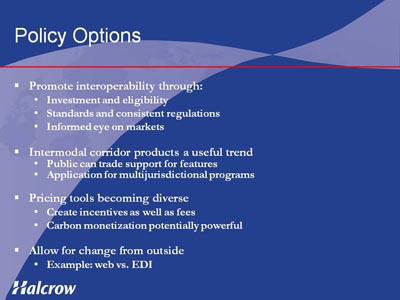 Policy Options. Bullet list with four items. (1) Promote interoperability through: Investment and eligibility, Standards and consistent regulations, Informed eye on markets. (2) Intermodal corridor products a useful trend: Public can trade support for features, Application for multijurisdictional programs. (3) Pricing tools becoming diverse, indicated by Create incentives as well as fees, Carbon monetization potentially powerful. (4) Allow for change from outside, indicated by Example: web vs. EDI.