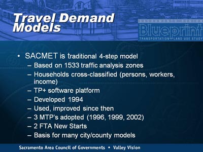 Travel Demand Models. SACMET is traditional 4-step model indicated as follows: Based on 1533 traffic analysis zones; Households cross-classified (persons, workers, income); TP+ software platform; Developed 1994; Used, improved since then; 3 MTP's adopted (1996, 1999, 2002); 2 FTA New Starts; Basis for many city/county models