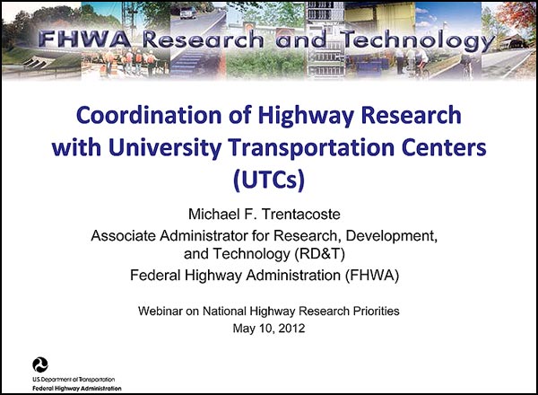 Coordination of Highway Research
with University Transportation Centers (UTCs) - Michael F. Trentacoste Associate Administrator for Research, Development, and Technology (RD&T) Federal Highway Administration (FHWA) - Webinar on National Highway Research Priorities May 10, 2012 Coordination of Highway Research
with University Transportation Centers (UTCs) - Michael F. Trentacoste Associate Administrator for Research, Development, and Technology (RD&T) Federal Highway Administration (FHWA) - Webinar on National Highway Research Priorities May 10, 2012