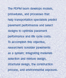 The PDPM team develops models, procedures, and processes that help transportation specialists predict pavement performance and select designs to optimize pavement performance and life cycle costs. To accomplish this objective, researchers consider pavements as a system; integrating materials selection and mixture design, structural design, the construction process, and environmental exposure.