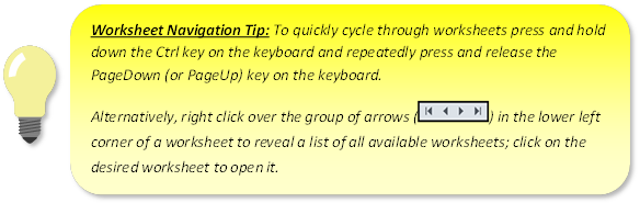 Worksheet Navigation Tip: To quickly cycle through worksheets press and hold down the Ctrl key on the keyboard and repeatedly press and release the PageDown (or PageUp) key on the keyboard. \n Alternatively, right click over the group of arrows(|< < > >|) in the lower left corner of a worksheet to reveal a list of all available worksheets; click on the desired worksheet to open it.