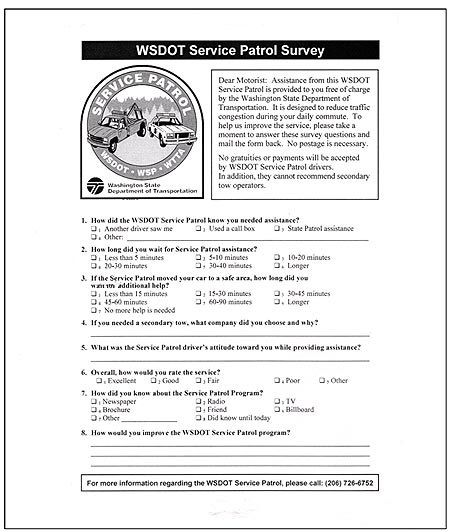 This figure shows a Washington State Department of Transportation (WSDOT) service patrol survey. The survey begins with a note to the motorist saying: "Dear Motorist: Assistance from this WSDOT Service Patrol is provided to you free of charge by the Washington State Department of Transportation. It is designed to reduce traffic congestion during your daily commute. To help us improve the service, please take a moment to answer these survey questions and mail the form back. No postage is necessary. No gratuities or payments will be accepted by WSDOT Service Patrol drivers. In addition, they cannot recommend secondary tow operators." The survey consists of the eight questions. The first is, How did the WSDOT Service Patrol know you needed assistance? The question has the following four check boxes: (1) another driver saw me, (2) used a call box, (3) State Patrol assistance, or (4) other (with space to fill in an answer). Question 2 is, How long did you wait for Service Patrol assistance? The question has the following six check boxes: (1) Less than 5 min, (2) 5 to 10 min, (3) 10 to 20 min, (4) 20 to 30 min, (5) 30 to 40 min, and (6) Longer). Question 3 is, If the Service Patrol moved your car to a safe area, how long did you wait for additional help? the question has the following seven check boxes: (1) Less than 15 min, (2) 15 to 30 min, (3) 30 to 45 min, (4) 45 to 60 min, (5) 60 to 90 min, (6) Longer, (7) No more help is needed. Question 4 is, If you needed a secondary tow, what company did you choose and why? Space is provided for a written response. Question 6 is, Overall, how would you rate the service? The question has the following five check boxes: (1) Excellent, (2) Good, (3) Fair, (4) Poor, and (5) Other. Question 6 is, How did you know about the Service Patrol Program? The question has the following eight check boxes: (1) newspaper, (2) radio, (3) TV, (4) brochure, (5) friend, (6) billboard, (7) other (with space for a written response), and (8) did not know until today. Question 8 is, How would you improve the WSDOT Service Patrol program? There is space for a written response. The survey concludes with the following statement: "For more information regarding the WSDOT Service Patrol, please call: (206) 726-6752."