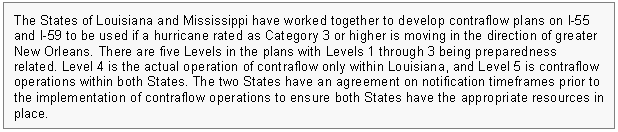 Text Box: The States of Louisiana and Mississippi have worked together to develop contraflow plans on I-55 and I-59 to be used if a hurricane rated as Category 3 or higher is moving in the direction of greater New Orleans. There are five Levels in the plans with Levels 1 through 3 being preparedness related. Level 4 is the actual operation of contraflow only within Louisiana, and Level 5 is contraflow operations within both States. The two States have an agreement on notification timeframes prior to the implementation of contraflow operations to ensure both States have the appropriate resources in place.