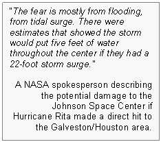 Text Box: "The fear is mostly from flooding, from tidal surge. There were estimates that showed the storm would put five feet of water throughout the center if they had a 22-foot storm surge."--A NASA spokesperson describing the potential damage to the Johnson Space Center if Hurricane Rita made a direct hit to the Galveston/Houston area. Todd Halvorson and John Kelly, NASA Evacuates Emergency Crew From JSC, FLORIDA TODAY, September 23, 2005