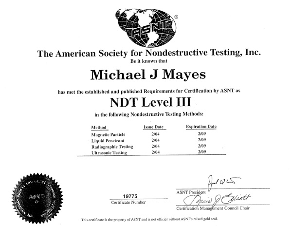 Certificate: The American Society for Nondestructive Testing, Inc. Be it known that Michael J Mayes has met the established and published Requirements for Certification by ASNT as NDT Level III in the following Nondestructive Testing Methods: Magnetic Particle, Liquid Penetrant, Radiographic Testing, Ultrasonic Testing. Certifications issued February 2004 and expire February 2009