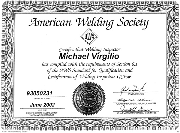 American Welding Society Certifies that Welding Inspector Michael Virgilio has complied with the requirements of Section 6.1 of the AWS Standard for Qualification and Certification of Welding Inspectors QC1-96 - Signed by: The President of AWS, 2 Chairmans of the Qualification Commitee - Certificate Number: 93050231 - Valid Date: June 2002