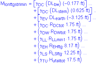 M subscript lonftgstrImin = left bracket gamma subscript DC times ( DL subscript bw ) times ( minus 0 point 177 feet ) right bracket + left bracket gamma subscript DC times ( DL subscript stem ) times ( 0 point 625 feet ) right bracket + left bracket gamma subscript EV times DL subscript earth times ( minus 3 point 125 feet ) right bracket + ( gamma subscript DC times R subscript DCtot times 1 subscript 75 feet ) + ( gamma subscript DW times R subscript DWtot times 1 point 75 feet ) + ( gamma subscript LL times R subscript LLmin1 times 1 point 75 feet ) + ( gamma subsrcipt EH times R subscript EHftg times 8 point 17 feet ) + ( gamma subscript LS times R subscript LSftg times 12 point 25 feet ) + ( gamma subscript TU times H subscript ufalltot times 17 point 5 feet )