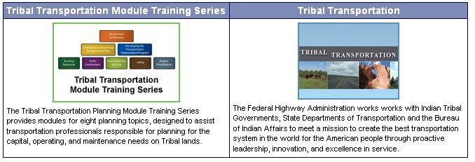 Tribal Transportation Module Training Series. The tribal Transportation Planning Module Training Series provides modules for eight planning topics,, designed to assist transportation professionals responsible for planning for the capital, operating, and maintenance needs on Tribal lands. Tribal Transportation: The Federal Highway Administration works with Indian Tribal Governments, State Departments of Transportation and the Bureau of Indian Affairs to meet a mission to creat the best transportation system in the world for the American people through proactive leadership, innovation, and excellence in service.