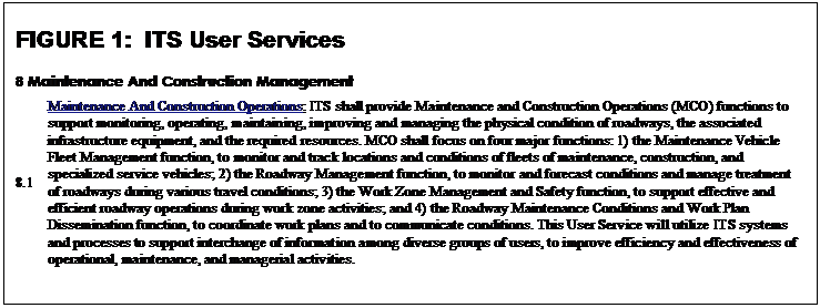 Text Box: FIGURE 1:  ITS User Services
8 Maintenance And Construction Management
8.1	Maintenance And Construction Operations: ITS shall provide Maintenance and Construction Operations (MCO) functions to support monitoring, operating, maintaining, improving and managing the physical condition of roadways, the associated infrastructure equipment, and the required resources. MCO shall focus on four major functions: 1) the Maintenance Vehicle Fleet Management function, to monitor and track locations and conditions of fleets of maintenance, construction, and specialized service vehicles; 2) the Roadway Management function, to monitor and forecast conditions and manage treatment of roadways during various travel conditions; 3) the Work Zone Management and Safety function, to support effective and efficient roadway operations during work zone activities; and 4) the Roadway Maintenance Conditions and Work Plan Dissemination function, to coordinate work plans and to communicate conditions. This User Service will utilize ITS systems and processes to support interchange of information among diverse groups of users, to improve efficiency and effectiveness of operational, maintenance, and managerial activities.

