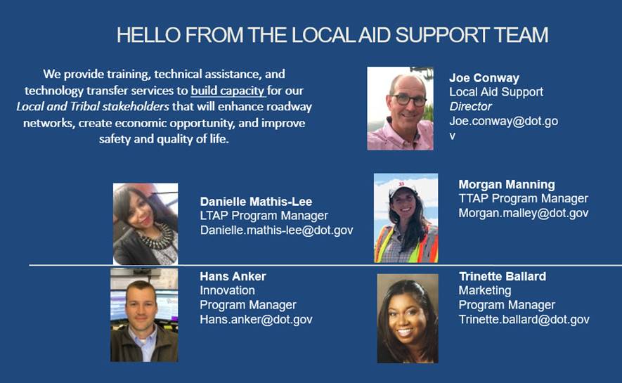 Hello from the Local Aid Support Team.  We provide training, technical assistance, and technology transfer services to build capacity for our Local and Tribal stakeholders that will enhance roadway networks, create economic opportunity, and improve safety and quality of life.  Joe Conway, Local Aid Support, Morgan Manning TTAP Program Manager, Trinette Ballard Marketing Program, Danielle Mathis-Lee LTAP Program Manager, Hans Anker.