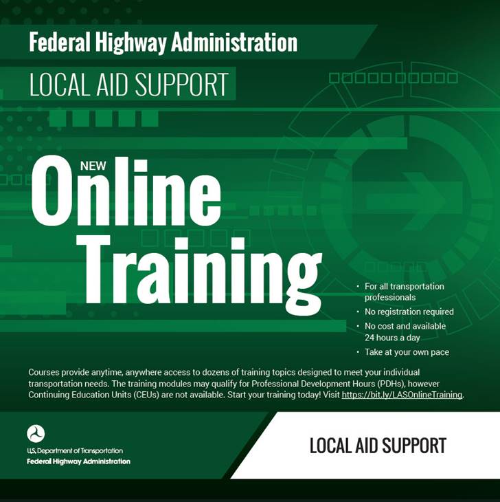 Federal Highway Administration Local Aid Support new online training for all transportation professionals; no registration required; no cost and is available 24 hours a day; take at your own pace.   Courses provide anytime, anywhere access to dozens of training topics designed to meet your individual transportation needs.  The training modules may qualify for Professional Development Hours (PDHs), however Continuing Education Units (CEUs) are not available.   Start your training today!  Visit https://bit.ly/LASOnlineTraining.