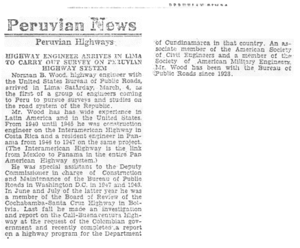 Peruvian News Article discussing Mr. Woods arrival in Lima: HIGHWAY ENGINEER ARRIVES IN LIMA TO CARRY OUT SURVEY ON PERUVIAN HIGHWAY SYSTEM - Norman B. Wood, highway engineer with the United States Bureau of Public Roads, arrived in Lima Saturday, March 4, as the first of a group of engineers coming to Peru to pursue surveys and studies on the road system of the Republic. Mr. Wood has wide experience in Latin America and in the United States.  From 1940 until 1945 he was construction engineer on the Interamerican Highway in Costa Rica and a resident engineer in Panama from 1946 to 1947 on the same project.  (The Interamerican Highway is the link from Mexico to Panama in the entire Pan-American Highway system.) He was special assistant to the Deputy Commissioner in charge of Construction and Maintenance of the Bureau of Public Roads in Washington, D.C in 1947 and 1948.  In June and July of the latter year he was a member of the Board of Review of the Cochabamba-Santa Cruz Highway in Bolivia.  Last fall he made an investigation and report on the Call-Buenaventura Highway at the request of the Colombian government and recently completed a report on a highway program for the Department of Cundinamara in that country.  An associate member of the American Society of Civil Engineers and a member of the Society of American Military Engineer.  Mr. Wood has been with the Bureau of Public Roads since 1928