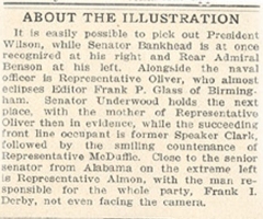 Caption from the newspaper article discussing the above image.  It says: 'About The Illustration:  It is easily possible to pick out President Wilson, while Senator Bankhead is at once recognized at his right and Rear Admiral Benson at his left.  Alongside the naval officer is Representative Oliver, who almost eclipses Editor Frank P. Glass of Birmingham.  Senator Underwood holds the next place, with the mother of Representative Oliver then in evidence, while the succeeding front line occupant is former Speaker Clark, followed by the smiling countenance of Representative McDaffie.  Close to the senior senator from Alabama on the extreme left is Representative Almon, with the man responsible for the whole party.  Frank I. Derby, not even facing the camera.'