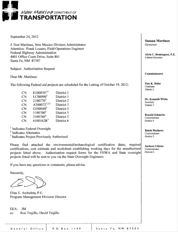 Memo. September 24, 2012. J. Don Martinez, New Mexico Division Adminstrator. Attention: Frank Lozano, Field Operations Engineer, Federal Highway Adminstration. Subject: Authorization Request. Dear Mr. Martinez: The following Federal aid projects are scheduled for teh Letting of October 19, 2012: CN E100030 subscript 1,3 District 1. CN LC00090 subscript 3 District 1. CN 2100770 subscript 3 District 2. CN A300072 Subscript 3 District3. CN G500040 subscript 3 District 5. CN 5100700 subscript 3 District 5. CN 5100760 subscript 3 District 5. CN 6100162R subscript 3 District 6. Subscript 1 Indicated Federal Oversigh. Subscript 2 indicates Alternates. Subscript 3 Indicates Project Previously Authorized. Please find attached the environmental/archaeological certification dates, required certifications, cost estimate and worksheet establishing working days for the unauthorized projects listed above. Authorization request forms for teh FHWA and State oversight projects listed will be sent to you via the State Oversight Engineers. If you have any questions or comments, pease advise. Sincerely, Elias E. Archuleta, P.E. Program Management Division Director. EEA: JM. cc: Ron Trujillo, David Trujillo.