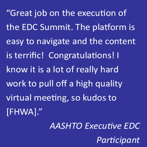 Quote that reads, “Great job on the execution of the EDC Summit. The platform is easy to navigate and the content is terrific!  Congratulations! I know it is a lot of really hard work to pull off a high quality virtual meeting, so kudos to [FHWA].” -- AASHTO Executive EDC Participant