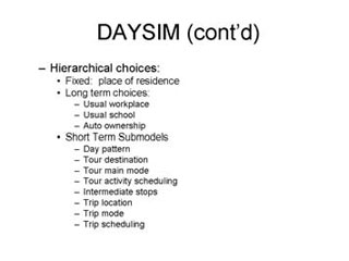 DAYSIM continued: Hierarchical choices -- Fixed place of residence, Long term choices --- Usual workplace, Usual school, Auto ownership, Short term Submodels --- Day pattern, Tour destination, Tour main mode, Tour activity scheduling, Intermediate stops, Trip location, Trip mode, Trip scheduling.