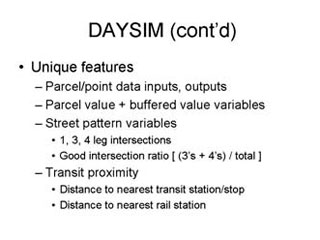 DAYSIM continued: Unique features -- Parcel/point data inputs, outputs, Parcel value + buffered value variables, Street pattern variables --- 1, 3, 4 leg intersections, Good intersection ratio [ (3's+4's) / total], Transit proximity --- Distance to nearest transit station/stop, Distance to nearest rail station.
