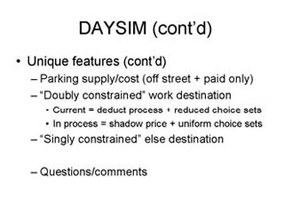 DAYSIM continued: Unique features continued -- Parking supply/cost (off street + paid only), 'Doubly constrained' work destination --- Current = deduct process + reduced choice sets, In process = shadow price + uniform choice sets, 'Singly constrained' else destination, Questions/comments.