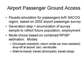 Airport Passenger Ground Access: Psuedo-simulation for passengers to/fr SACOG region, based on 2002 airport passenger survey; Generation step = enumeration of survey sample to reflect future population, employment; Mode choice based on combined RP/SP estimation. Modes -- Drive/park (resident), return rental car (non-resident), drop-off at airport, taxi, van/shuttle, Walk-to transit, transit (drive/park), transit (drop).