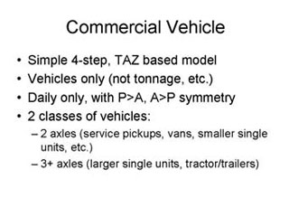Commercial Vehicle: Simple 4-step, TAZ based model; Vehicles only (not tonnage, etc.); Daily only, with P>A, A>P symmetry; 2 classes of vehicles -- 2 axles (service pickups, vans, smaller single units, etc.), 3+ axles (larger single units, tractor/trailers).