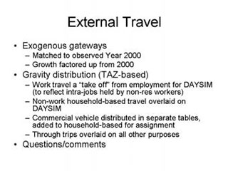 External Travel: Exogenous gateways -- Matched to observed Year 2000, Growth factored up from 2000; Gravity distribution (TAZ-based) -- Work travel a 'take-off' from employment for DAYSIM (to reflect intra-jobs held by non-res workers), Non-work households-based travel overlaid on DAYSIM, Commercial vehicle distributed in separate tables, added to household-based for assignment, Through trips overlaid on all other purposes; Questions/comments.