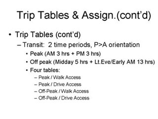 Trip Tables and Assignment continued: Trip Tables continued -- Transit - 2 time periods, P>A orientation --- Peak (AM 3 hrs + PM 3 hrs), Off peak (Midday 5 hrs + Lt Eve/Early AM 13 hrs), Four tables ---- Peak/Walk Access, Peak/Drive Access, Off-Peak/Walk Access, Off-Peak/Drive Access.