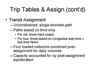 Trip Tables and Assignment continued: Transit Assignment -- Unconstrained, single-shortest path, Paths based on time only --- For rail, times hard-coded, for bus, times based on congested auto time x bus time factor, Four loaded networks combined post-assignment for daily volumes, Capacity accounted for by post-assignment equilibration.