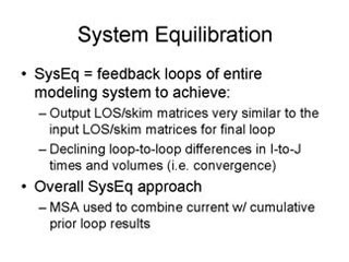 System Equilibration: SysEq = feedback loops of entire modeling system to achieve -- Output LOS/skim matrices very similar to the input LOS/skim matrices for final loop, Declining loop-to-loop differences in I-to-J times and volumes (i.e. convergence); Overall SysEq approach -- MSA used to combine current with cumulative prior loop results.