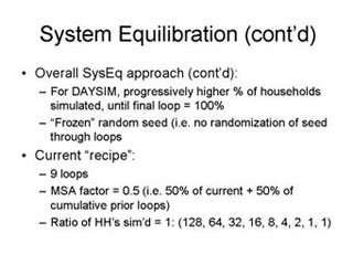 System Equilibration continued: Overall SysEq approach continued -- For DAYSIM, progressively higher % of households simulated, until final loop = 100%, 'Frozen' random seed (i.e. no randomization of seed through loops; Current 'recipe' -- 9 loops, MSA factor = 0.5 (i.e. 50% of current + 50% of cumulative prior loops), Ratio of HH's sim'd = 1: (128, 64, 32, 16, 8, 4, 2, 1, 1)