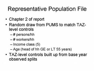 Representative Population File: Chapter 2 of report; Random draw from PUMS to match TAZ-level controls -- # person/hh, # workers/hh, Income class (5), Age (head of hh GE or LT 55 years); TAZ-level controls built up from base year observed splits.
