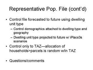 Representative Population continued: Control file forecasted to future using dwelling unit type -- Control demographics attached to dwelling type and geography, Dwelling unit type projected to future with iPlace3s scenarios; Control only to TAZ - allocation of households/parcels is random within TAZ; Questions/comments.