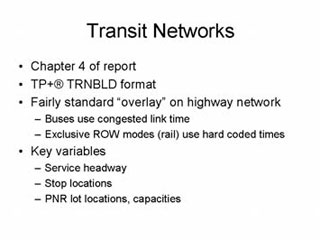 Transit Networks: Chapter 4 of report; TP+registered trademark TRNBLD format; Fairly standard 'overlay' on highway network -- Buses use congested link time, Exclusive ROW modes (rail) use hard coded times; Key variables -- Service headway, Stop locations, PNR lot locations, capacities.