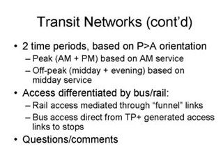Transit Networks continued: 2 time periods, based on P>A orientation -- Peak (AM + PM) based on AM service, Off-peak (midday + evening) based on midday service; Access differentiated by bus/rail -- Rail access mediated through 'funnel' links, Bus access direct from TP+ generated access links to stops; Questions/comments.
