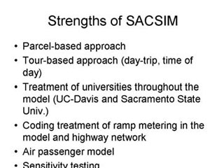 Strengths of SACSIM: Parcel-based approach; Tour-based approach (day-trip, time of day); Treatment of universities throughout the model (UC-Davis and Sacramento State University); Coding treatment of ramp metering in the model and highway network; Air passenger model; Sensitivity testing.