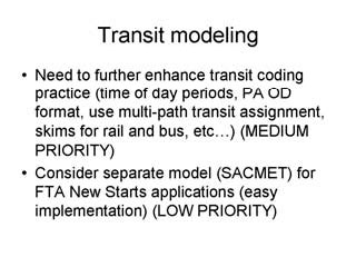 Transit modeling: Need to further enhance transit coding practice (time of day periods, PA OD format, use multi-path transit assignment, skims for rail and bus, etc.) (MEDIUM PRIORITY); Consider separate model (SACMET) for FTA New Starts applications (easy implementation) (LOW PRIORITY).