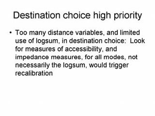 Destination choice high priority: Too many distance variables, and limited use of logsum, in destination choice - Look for measures of accessibility, and impedance measures, for all modes, not necessarily the logsum, would trigger recalibration.