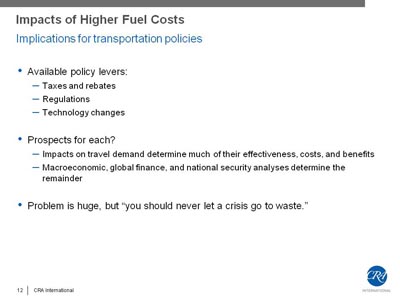 Impacts of Higher Fuel Costs - Implications for transportation policies. Bullet list with three items. (1) Available policy levers: Taxes and rebates, Regulations, Technology changes. (2) Prospects for each? Impacts on travel demand determine much of their effectiveness, costs, and benefits; Macroeconomic, global finance, and national security analyses determine the remainder. (3) Problem is huge, but 'you should never let a crisis go to waste'.