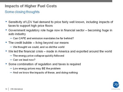 Impacts of Higher Fuel Costs - Some closing thoughts. Bullet list with five items. (1) Sensitivity of LDV fuel demand to price fairly well known, including impacts of taxes to support high price floors. (2) Government regulatory role huge now in financial sector - becoming huge in auto industry: Can CAFE and emission mandates be far behind?. (3) The credit bubble - living beyond our means: We thought we could, and so did the world. (4) We led the financial crisis - made in America and exported around the world: The energy price collapse quickly followed; Can we lead now?(5) Some combination of regulation and taxes is required: Low energy prices may BE the problem, And we know the impacts of these, and doing nothing.