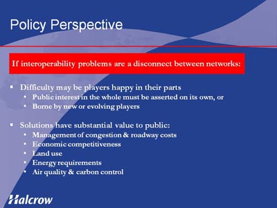 Policy Perspective. If interoperability problems are a disconnect between networks. Bullet list with two items. (1) Difficulty may be players happy in their parts, indicated by Public interest in the whole must be asserted on its own, or Borne by new or evolving players. (2) Solutions have substantial value to public, indicated by Management of congestion & roadway costs, Economic competitiveness, Land use, Energy requirements, Air quality and carbon control