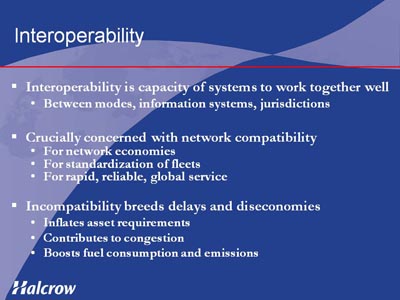 Interoperability. Interoperability is capacity of systems to work together well: Between modes, information systems, jurisdictions. Crucially concerned with network compatibility as follows: For network economies, For standardization of fleets, For rapid, reliable, global service. Incompatibility breeds delays and diseconomies as follows: Inflates asset requirements, Contributes to congestion, Boosts fuel consumption and emissions.
