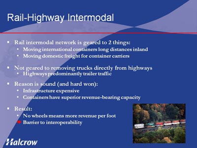 Rail-Highway Intermodal. Bullet list with four items. (1) Rail intermodal network is geared to 2 things: Moving international containers long distances inland, Moving domestic freight for container carriers. (2) Not geared to removing trucks directly from highways; Highways predominantly trailer traffic. (3) Reason is sound (and hard won): Infrastructure expensive, Containers have superior revenue-bearing capacity. (4) Result: No wheels means more revenue per foot, Barrier to interoperability.