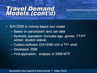 Travel Demand Models (continued). SACSIM is Activity-based tour model, indicated as follows: Based on parcel/point land use data; Synthetic population (includes age, gender, FT/PT worker, student status); Custom software (DAYSIM) w/in a TP+ shell; Developed 2006; First application: analysis of 2008 MTP.