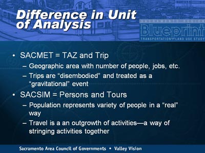Difference in Unit of Analysis. Bullet list with two items. (1) SACMET = TAZ and Trip, indicated by Geographic area with number of people, jobs, etc.; Trips are 'disembodied' and treated as a 'gravitational' event. (2) SACSIM = Persons and Tours, indicated by Population represents variety of people in a 'real' way; Travel is a an outgrowth of activities-a way of stringing activities together.