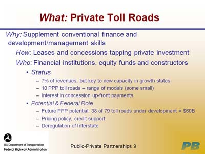 What: Private Toll Roads. Why: Supplement conventional finance and development/management skills; How: Leases and concessions tapping private investment; Who: Financial institutions, equity funds and constructors; Status, which is indicated by three items: 7 percent of revenues, but key to new capacity in growth states, 10 PPP toll roads - range of models (some small), and Interest in concession up-front payments; Potential & Federal Role, which is indicated by three items: Future PPP potential: 38 of 79 toll roads under development = $60B, Pricing policy, credit support, and Deregulation of Interstate.