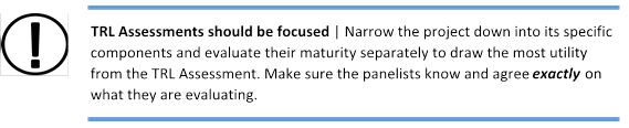 TRL Assessments should be focused | Narrow the project down into its specific components and evaluate their maturity separately to draw the most utility from the TRL Assessment. Make sure the panelists know and agree exactly on what they are evaluating.
