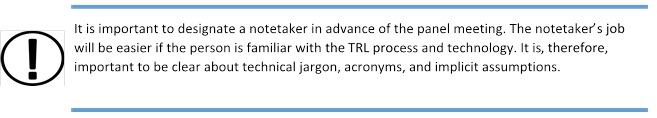 It is important to designate a notetaker in advance of the panel meeting. The notetaker’s job will be easier if the person is familiar with the TRL process and technology. It is, therefore, important to be clear about technical jargon, acronyms, and implicit assumptions. 