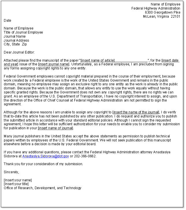 This figure is a photo of the journal submission letter template. The text of the letter reads as follows: Name of Employee, Federal Highway Administration, 6300 Georgetown Pike, McLean, Virginia 22101, Date. This information is followed by the journal address and contact information. The letter starts with a salutation and the following text: Attached please find the manuscript of the paper “[insert name of article]_________________”, for the [insert date and year] issue of the [insert journal name]. Unfortunately, as a Federal employee, I am precluded from signing any forms assigning copyright rights to any one entity. The next paragraph reads as follows: Federal Government employees cannot copyright material prepared in the course of their employment, because work created by a Federal employee is the work of the United States Government and remains in the public domain, meaning no employee may assign an exclusive right to any one entity as the work is already in the public domain. Because the work is the public domain, that allows any entity to use the work equally without having specific granted rights. Because the Government does not own any copyright rights, there are no rights we can grant. As an employee of the U.S. Department of Transportation, I have no copyright interest to assign, and upon the direction of the Office of Chief Counsel at Federal Highway Administration am not permitted to sign the agreement. The next paragraph reads as follows: Although for the above reasons I am unable to assign any copyright to [insert the name of the journal], I do verify that to-date this article has not been published by any other publication. I do request and authorize you to publish the submitted article in accordance with your standard editorial policies. Although I cannot sign the requested agreement, I hope this letter will be sufficient authorization for your needs to enable you to consider my submission for publication in your [insert name of journal]. The next paragraph reads as follows: Many journal publishers in the United States accept the above statements as permission to publish technical papers written by employees of the U.S. Federal Government. We will not seek publication of this manuscript elsewhere before a decision is made by your editorial board. The final paragraph reads as follows: If you have any additional questions, please contact the Federal Highway Administration attorney Anastasiya Sidorova at Anastasiya.Sidorova@dot.gov or 202-366-0662. Thank you for your consideration of my submission. The template concludes with: Sincerely, [Insert your name] [Insert your title] Office of Research, Development, and Technology