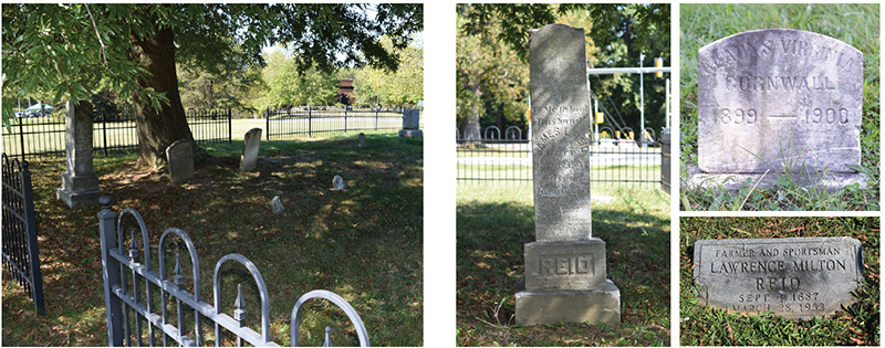 Photo. View of Reid Family Cemetery. This photo of the Reid Family Cemetery shows the rod-iron gate surrounding various headstones of the members of the Reid family. In the back-left corner of the lot is a tree that shades the nearby headstones. e. Photo. James L. Reid’s headstone. This is a photo of James L. Reid’s headstone, which is a tall, skinny, three-tiered headstone engraved with the following: “To My Beloved Husband, JAMES L. REID, Born July 17, 1817, Died June 6, 1921.” Top image on the right. Photo. Gladys Virginia Cornwall’s headstone. This is a photo of Gladys Virginia Cornwall’s headstone, which is a small curved rectangle that stands upright. It is engraved with the following: “GLADYS VIRGINIA CORNWALL, 1899–1900.”  Bottom image on the right. Photo. Lawrence Milton Reid’s headstone. This is a photo of Lawrence Milton Reid’s headstone, which is a rectangular shape that sits flat in the ground. It is engraved with the following: “FARMER AND SPORTSMAN, LAWRENCE MILTON REID, SEPT. 4, 1887, MARCH 28, 1953.”