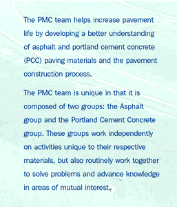 The PMC team helps increase pavement life by developing a better understanding of asphalt and portland cement concrete (PCC) paving materials and the pavement construction process. The PMC team is unique in that it is composed of two groups: the Asphalt group and the Portland Cement Concrete group. These groups work independently on activities unique to their respective materials, but also routinely work together to solve problems and advance knowledge in areas of mutual interest.